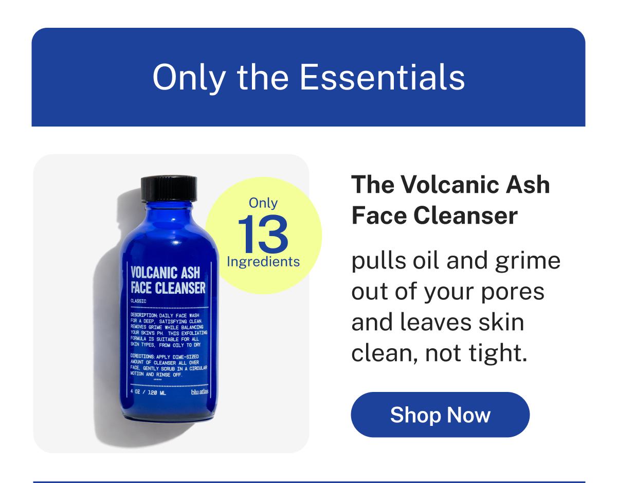 Only the Essentials  Only 13 Ingredients  The Volcanic Ash Face Cleanser  pulls oil and grime out of your pores and leaves skin clean, not tight.  Button: Shop Now