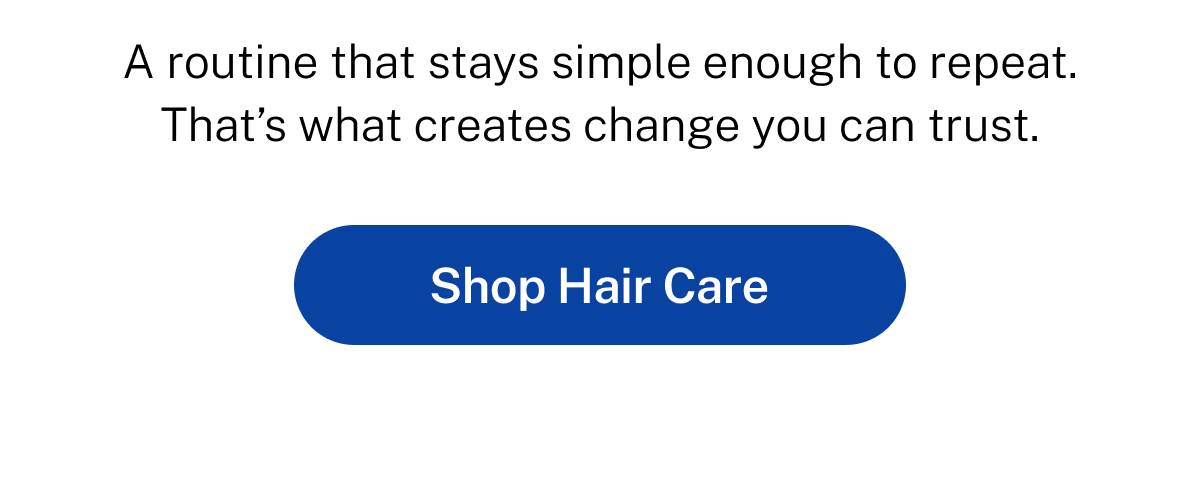 A routine that stays simple enough to repeat. That's what creates change you can trust.  Button: Shop Hair Care