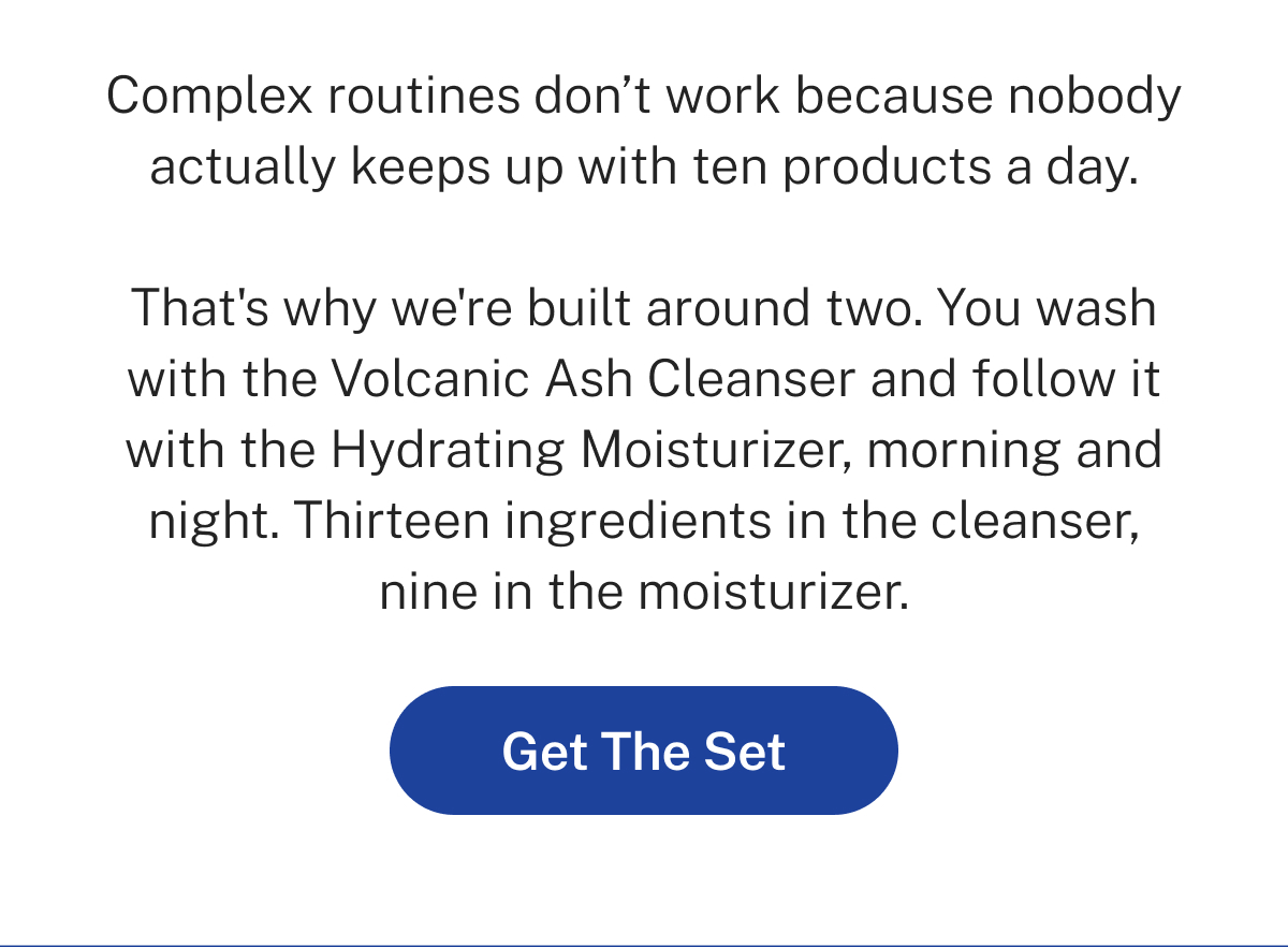 Complex routines don't work because nobody actually keeps up with ten products a day. That's why we're built around two. You wash with the Volcanic Ash Cleanser and follow it with the Hydrating Moisturizer, morning and night. Thirteen ingredients in the cleanser, nine in the moisturizer. Button: Get The Set