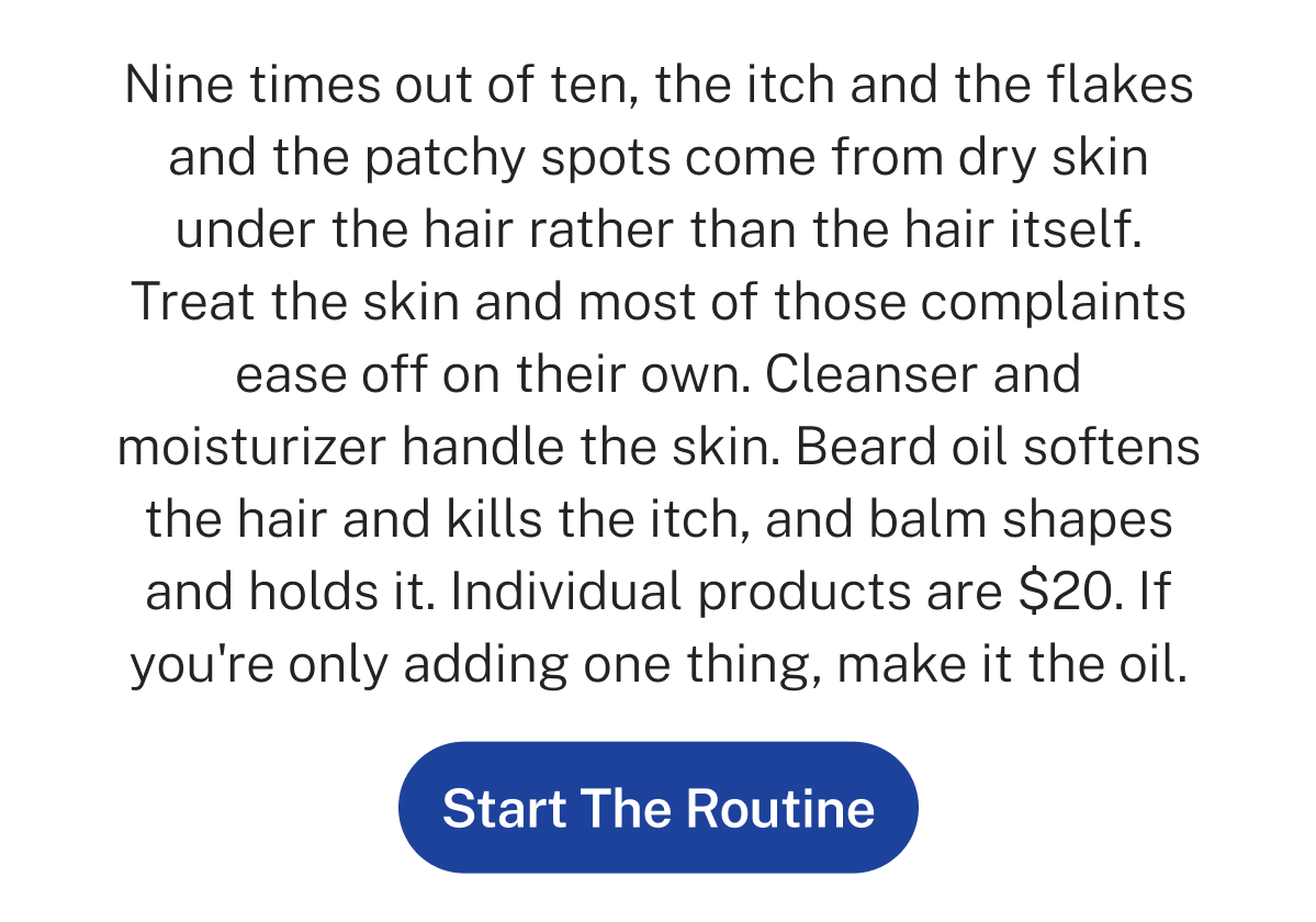 Nine times out of ten, the itch and the flakes and the patchy spots come from dry skin under the hair rather than the hair itself. Treat the skin and most of those complaints ease off on their own. Cleanser and moisturizer handle the skin. Beard oil softens the hair and kills the itch, and balm shapes and holds it. Individual products are $20. If you're only adding one thing, make it the oil. Button: Start The Routine