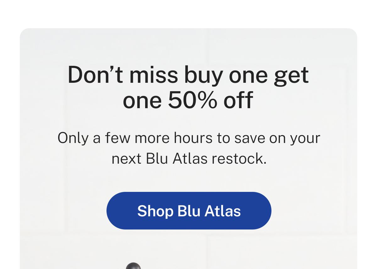 Don't miss buy one get one 50% off  Only a few more hours to save on your next Blu Atlas restock.  Button: Shop Blu Atlas
