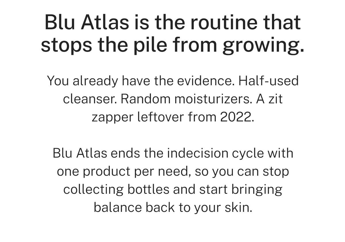 Blu Atlas is the routine that stops the pile from growing. You already have the evidence. Half-used cleanser. Random moisturizers. A zit zapper leftover from 2022. Blu Atlas ends the indecision cycle with one product per need, so you can stop collecting bottles and start bringing balance back to your skin. 
