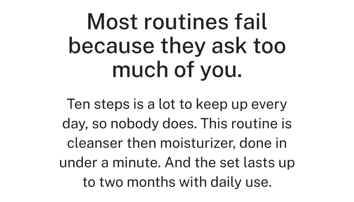 Most routines fail because they ask too much of you.  Ten steps is a lot to keep up every day, so nobody does. This routine is cleanser then moisturizer, done in under a minute. And the set lasts up to two months with daily use.