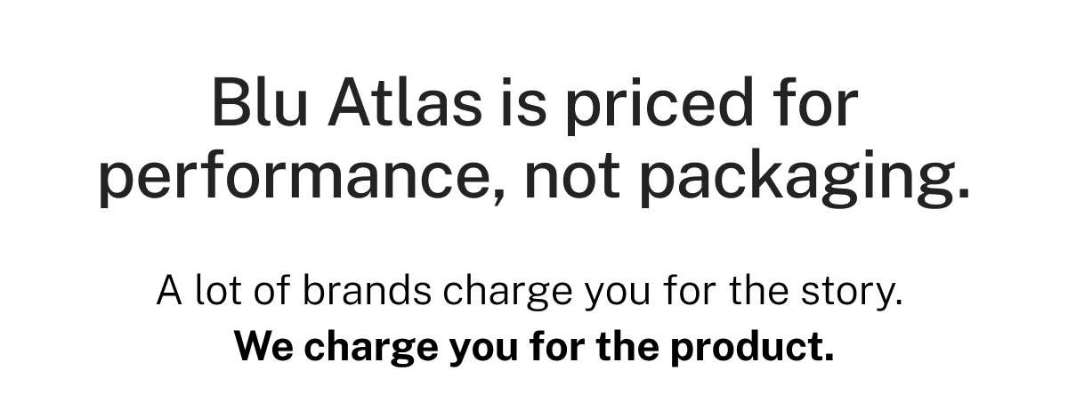 Blu Atlas is priced for performance, not packaging. A lot of brands charge you for the story. We charge you for the product. 