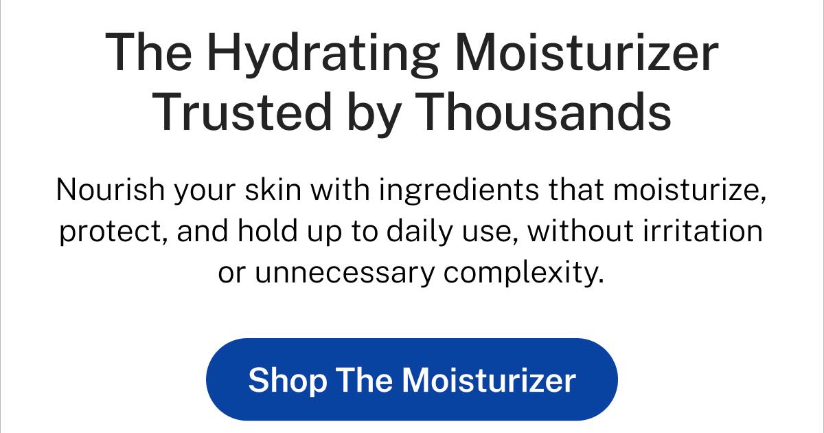 The Hydrating Moisturizer Trusted by Thousands. Nourish your skin with ingredients that moisturize, protect, and hold up to daily use, without irritation or unnecessary complexity. Button: Shop The Moisturizer.