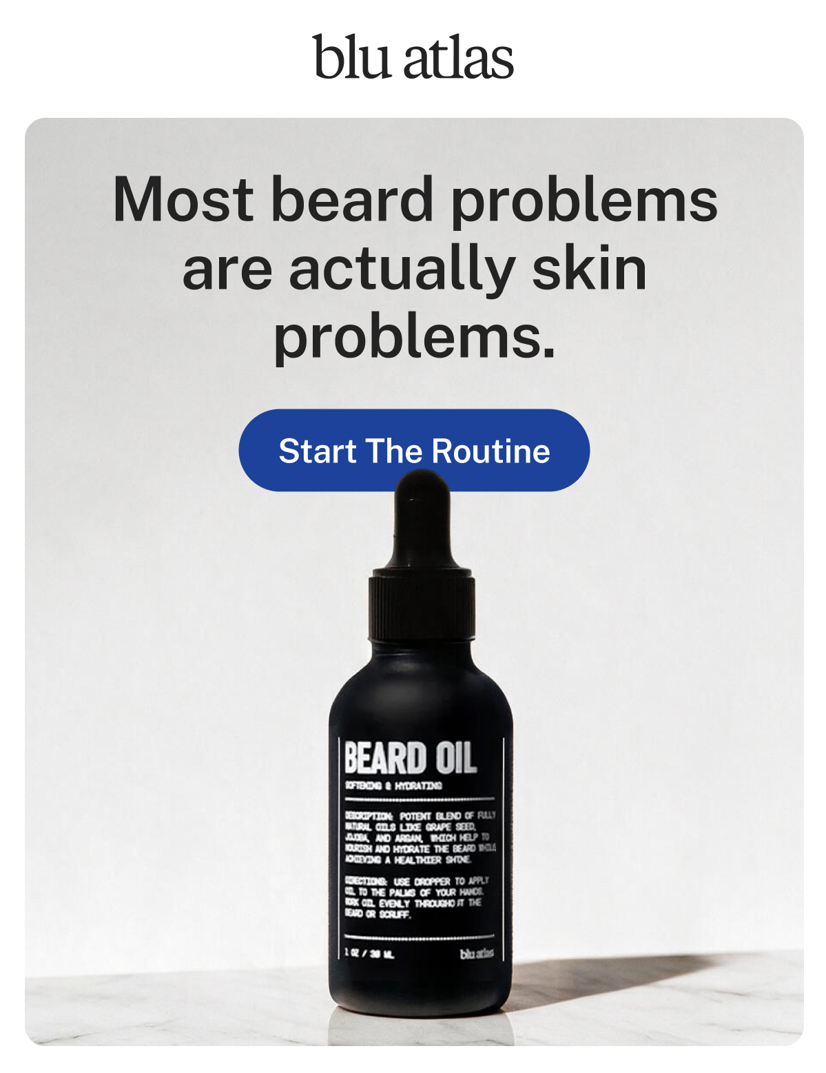 blu atlas. Most beard problems are actually skin problems. Button: Start The Routine. Beard Oil, Softening & Hydrating, with grape seed, jojoba, and argan oils. 1 OZ / 30 ML.