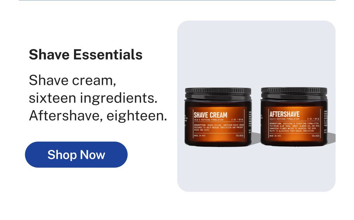 Shave Essentials  Shave cream, sixteen ingredients. Aftershave, eighteen.  Button: Shop Now