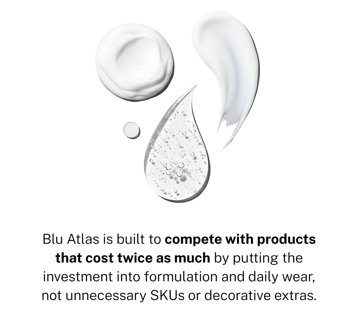 Blu Atlas is built to compete with products that cost twice as much by putting the investment into formulation and daily wear, not unnecessary SKUs or decorative extras. 