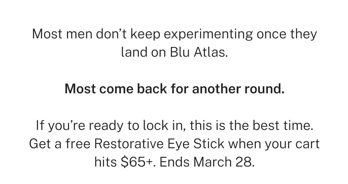 Most men don't keep experimenting once they land on Blu Atlas. Most come back for another round. If you're ready to lock in, this is the best time. Get a free Restorative Eye Stick when your cart hits $65+. Ends March 28. 