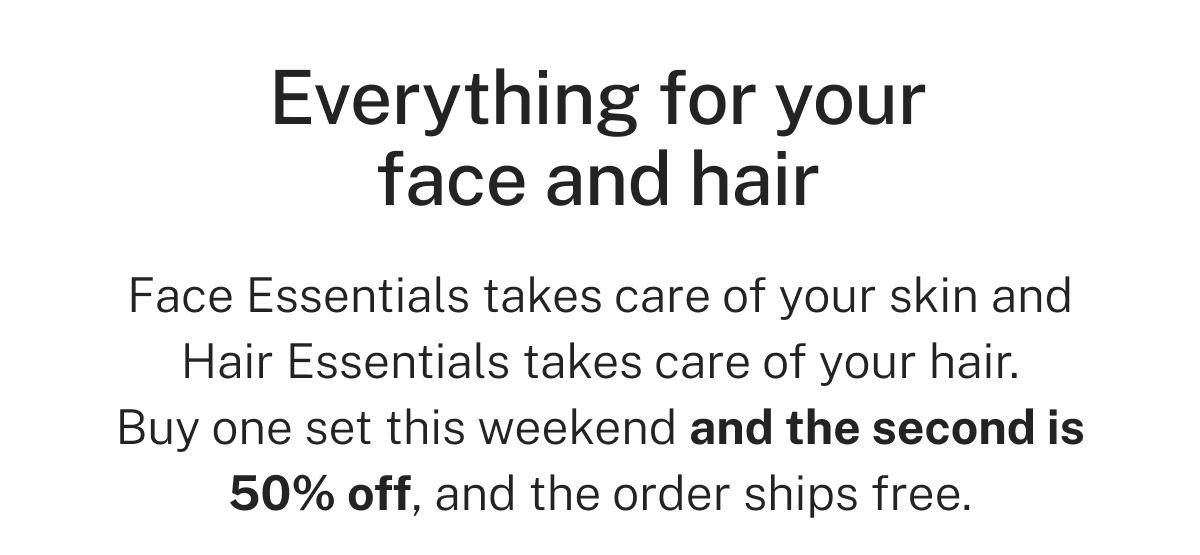 Everything for your face and hair  Face Essentials takes care of your skin and Hair Essentials takes care of your hair. Buy one set this weekend and the second is 50% off, and the order ships free.