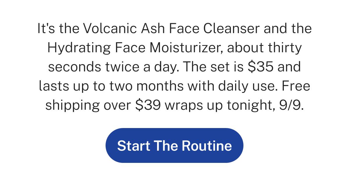 It's the Volcanic Ash Face Cleanser and the Hydrating Face Moisturizer, about thirty seconds twice a day. The set is $35 and lasts up to two months with daily use. Free shipping over $39 wraps up tonight, 9/9.  Button: Start The Routine