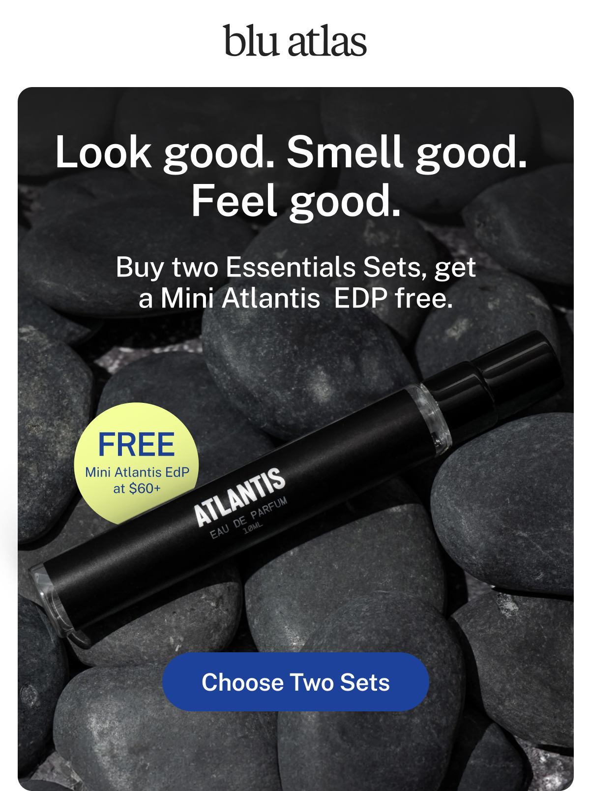 blu atlas  Look good. Smell good. Feel good.  Buy two Essentials Sets, get a Mini Atlantis EDP free.  FREE Mini Atlantis EdP at $60+ Button: Choose Two Sets 