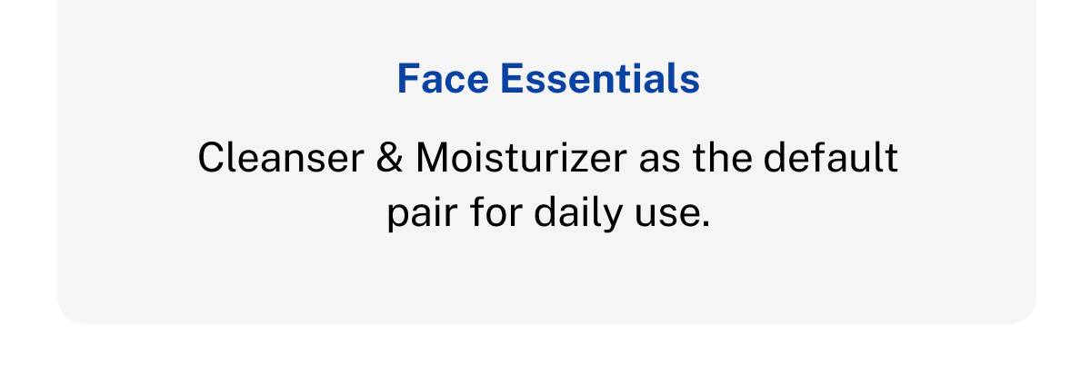 Face Essentials. Cleanser & Moisturizer as the default pair for daily use. 