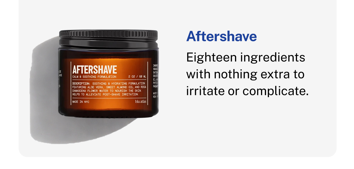 Aftershave. Calm & Soothing Formulation. 2 OZ / 60 ML. Soothing and hydrating formulation with aloe vera, sweet almond oil, and rosa damascena flower water. Helps alleviate post-shave irritation. Made in NYC. Eighteen ingredients with nothing extra to irritate or complicate.