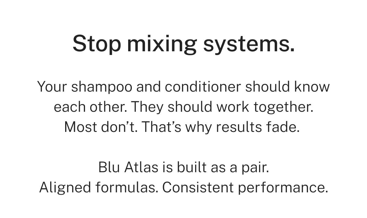 Stop mixing systems. Your shampoo and conditioner should know each other. They should work together. Most don't. That's why results fade. Blu Atlas is built as a pair. Aligned formulas. Consistent performance. 