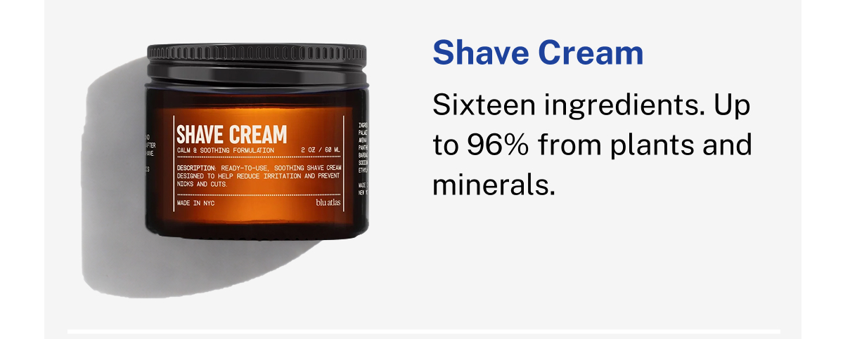 Shave Cream. Calm & Soothing Formulation. 2 OZ / 60 ML. Ready-to-use, soothing shave cream designed to help reduce irritation and prevent nicks and cuts. Made in NYC. Sixteen ingredients. Up to 96% from plants and minerals.