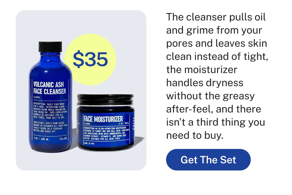 $35  The cleanser pulls oil and grime from your pores and leaves skin clean instead of tight, the moisturizer handles dryness without the greasy after-feel, and there isn't a third thing you need to buy.  Button: Get The Set