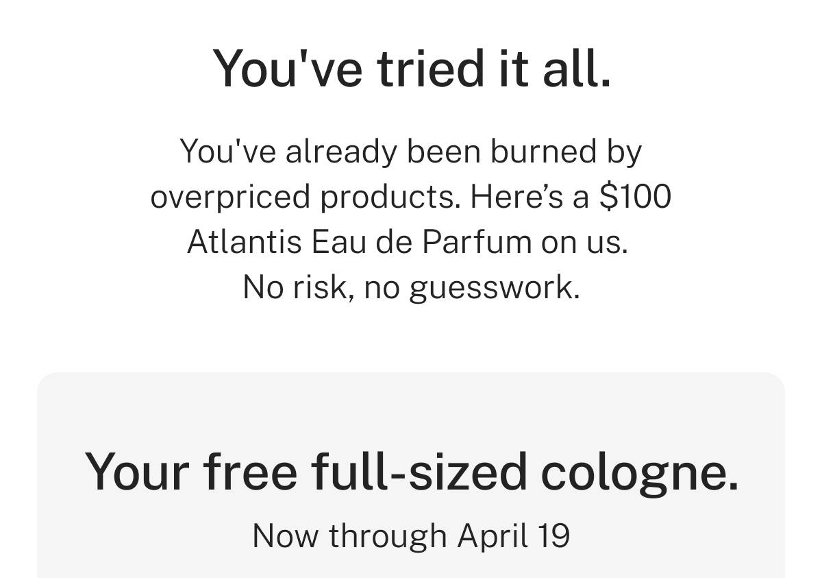 You've tried it all. You've already been burned by overpriced products. Here's a $100 Atlantis Eau de Parfum on us - no risk, no guesswork. Your free full-sized cologne. Now through April 19.