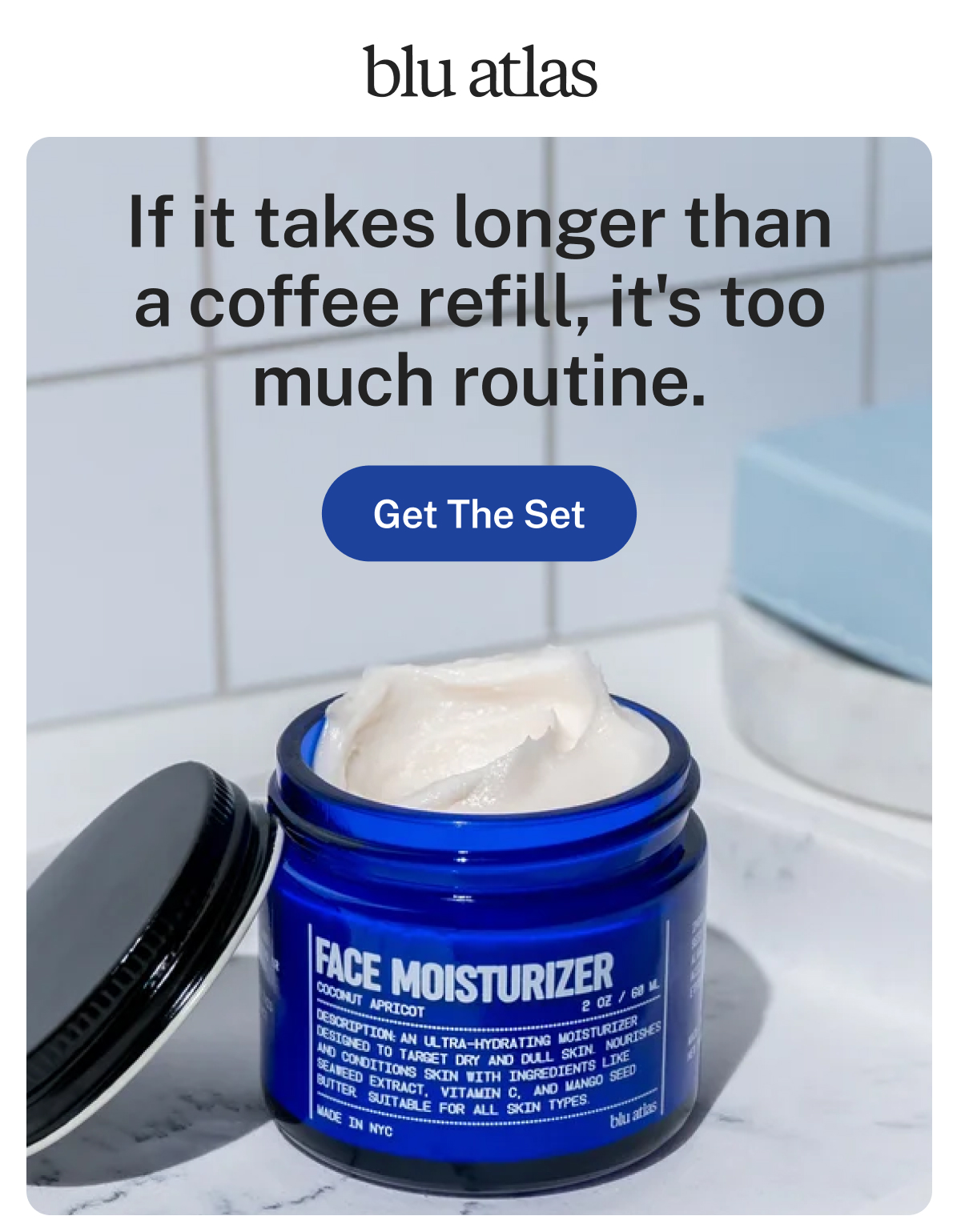blu atlas. If it takes longer than a coffee refill, it's too much routine. Button: Get The Set. Face Moisturizer, Coconut Apricot, 2 OZ / 60 ML, with seaweed extract, vitamin C, and mango seed butter. Made in NYC.
