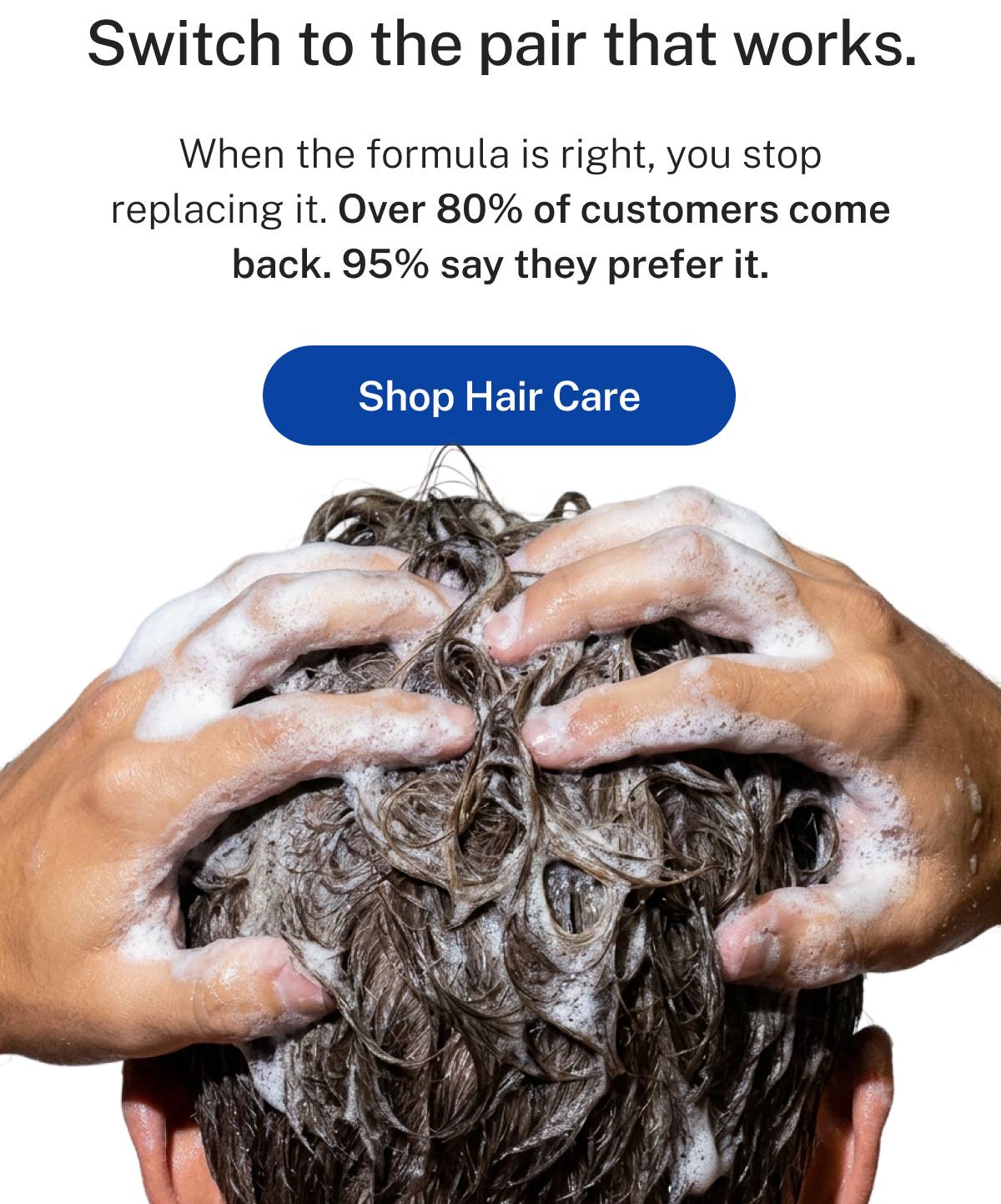Switch to the pair that works. When the formula is right, you stop replacing it. Over 80% of customers come back. 95% say they prefer it. Button: Shop Hair Care