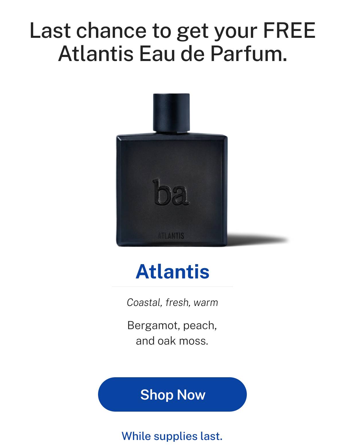 Last chance to get your FREE Atlantis Eau de Parfum. Atlantis: coastal, fresh, warm. Bergamot, peach, and oak moss. While supplies last. Button: Shop Now 