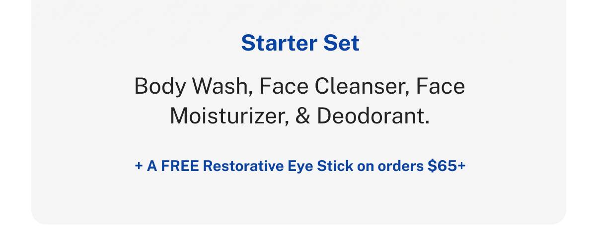 Starter Set. Body Wash, Face Cleanser, Face Moisturizer, & Deodorant. + A FREE Restorative Eye Stick on orders $65+. 