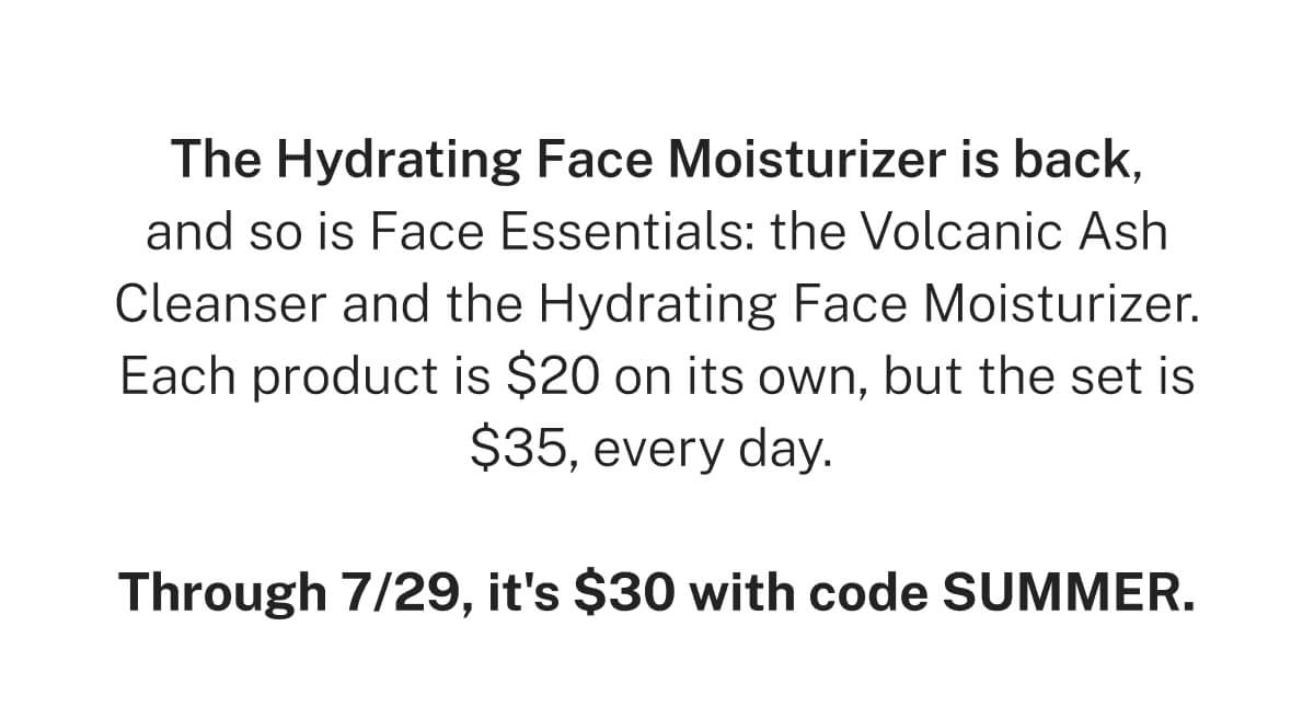 The Hydrating Face Moisturizer is back, and so is Face Essentials: the Volcanic Ash Cleanser and the Hydrating Face Moisturizer. Each product is only $20 on its own, but the set is $35, everyday. Through 7/29, it's $30 with code SUMMER