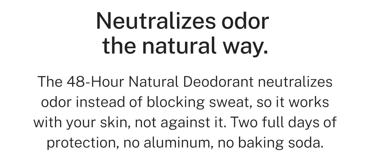 Neutralizes odor the natural way.  The 48-Hour Natural Deodorant neutralizes odor instead of blocking sweat, so it works with your skin, not against it. Two full days of protection, no aluminum, no baking soda.