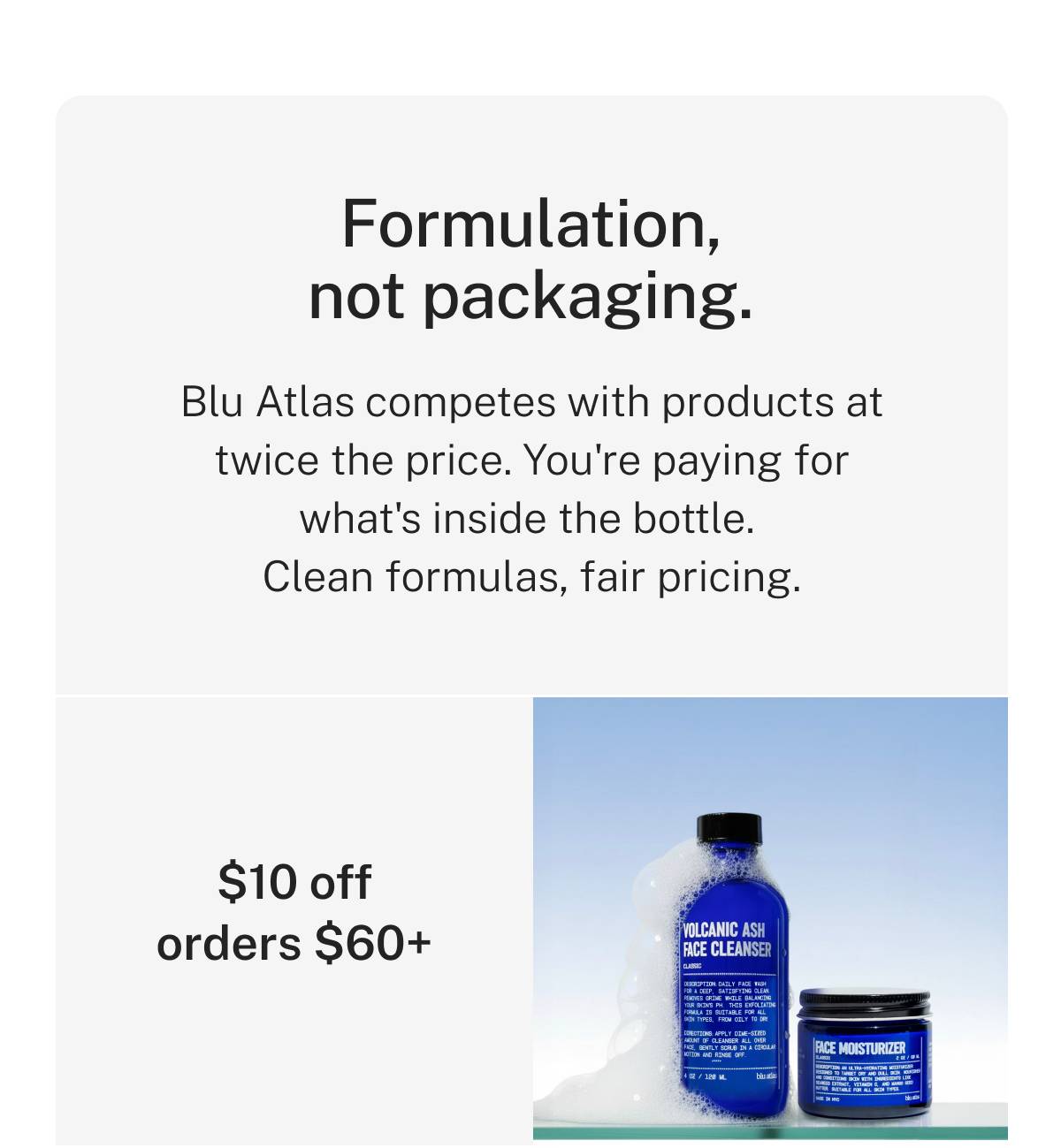 Formulation, not packaging. Blu Atlas competes with products at twice the price. You're paying for what's inside the bottle. Clean formulas, fair pricing. $10 off orders $60+