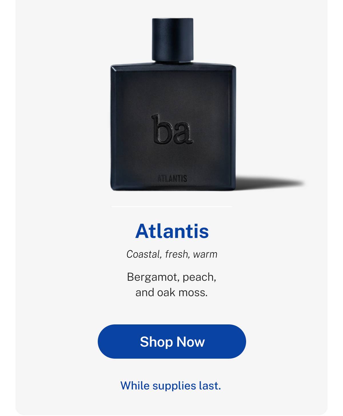 Atlantis Eau de Parfum: Coastal, fresh, warm. Bergamot, peach, and oak moss. While supplies last. Button: Shop Now. 