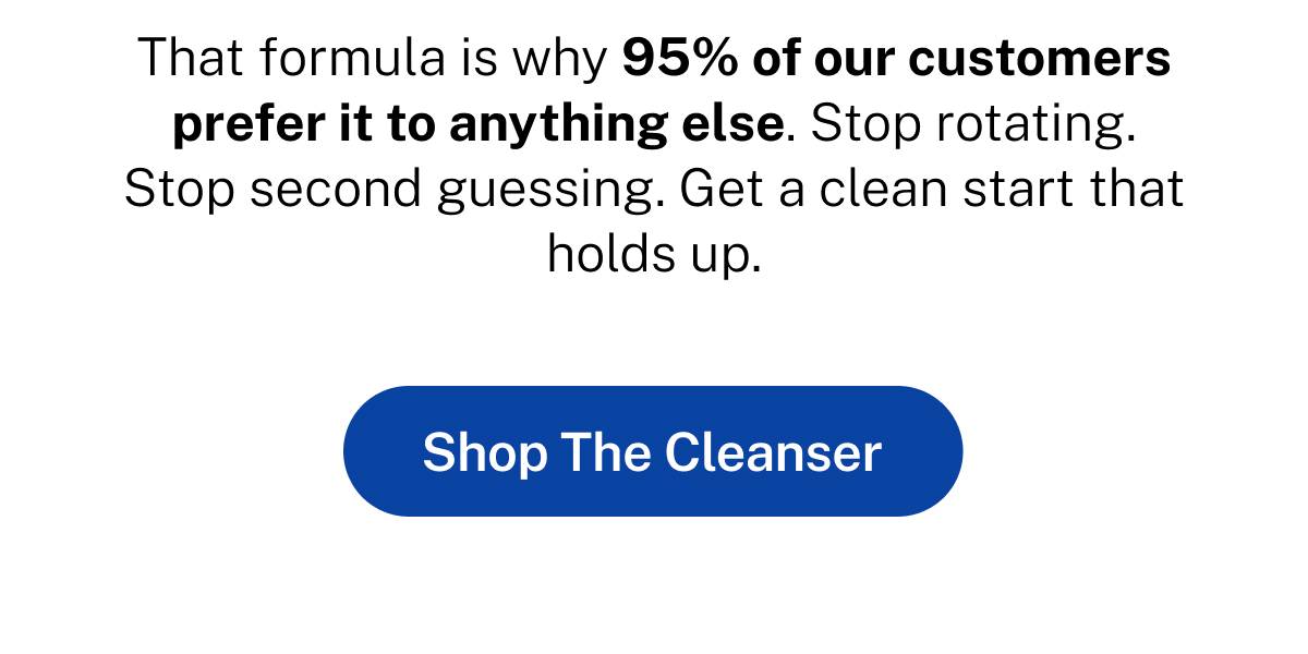 That formula is why 95% of our customers prefer it to anything else. Stop rotating. Stop second guessing. Get a clean start that holds up.  Button: Shop The Cleanser