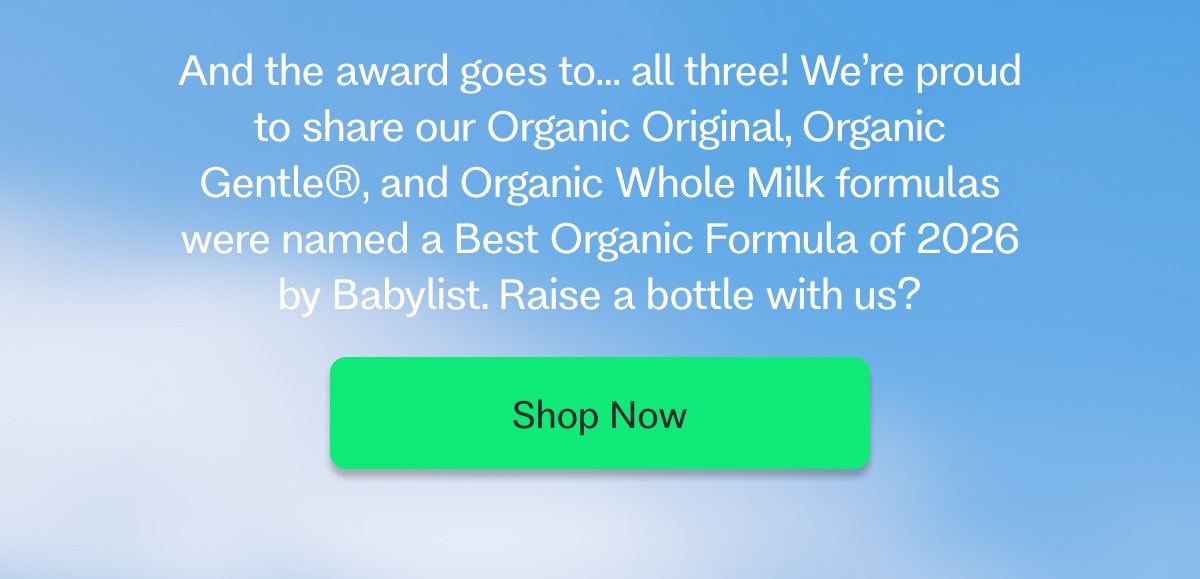 Babylist iMessage Today 12:16 OMG, did you hear the news? ...spill! You’re Babylist Pick for Organic Formula Brand!!! Can you ship my next order today? Ahhh!! Freaking out. This is huge Delivered iMessage And the award goes to… all three! We’re proud to share our Organic Original, Organic Gentle®, and Organic Whole Milk formulas were named a Best Organic Formula of 2026 by Babylist. Raise a bottle with us?    Shop Now