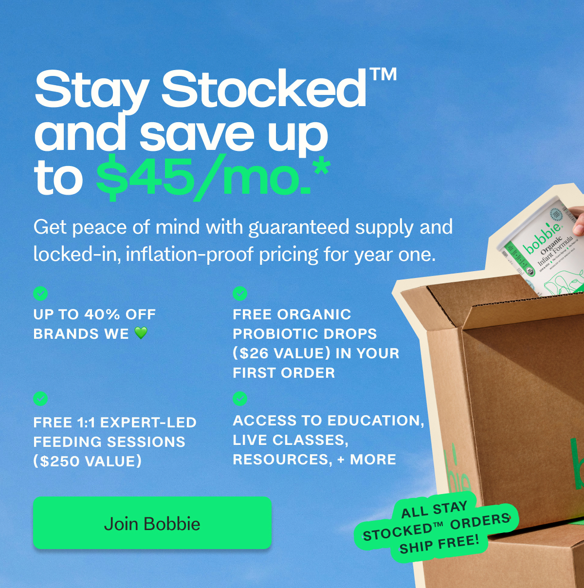 Stay Stocked and save up to $45/mo.* ™️ Get peace of mind with guaranteed supply and locked-in, inflation-proof pricing for year one. Up to 40% off brands we 💚 FREE ORGANIC PROBIOTIC DROPS ($26 VALUE) IN YOUR FIRST ORDER Free 1:1 expert-led feeding sessions ($250 value) Access to education, live classes, resources, + more Join Bobbie all stay stocked™️ orders ship free!