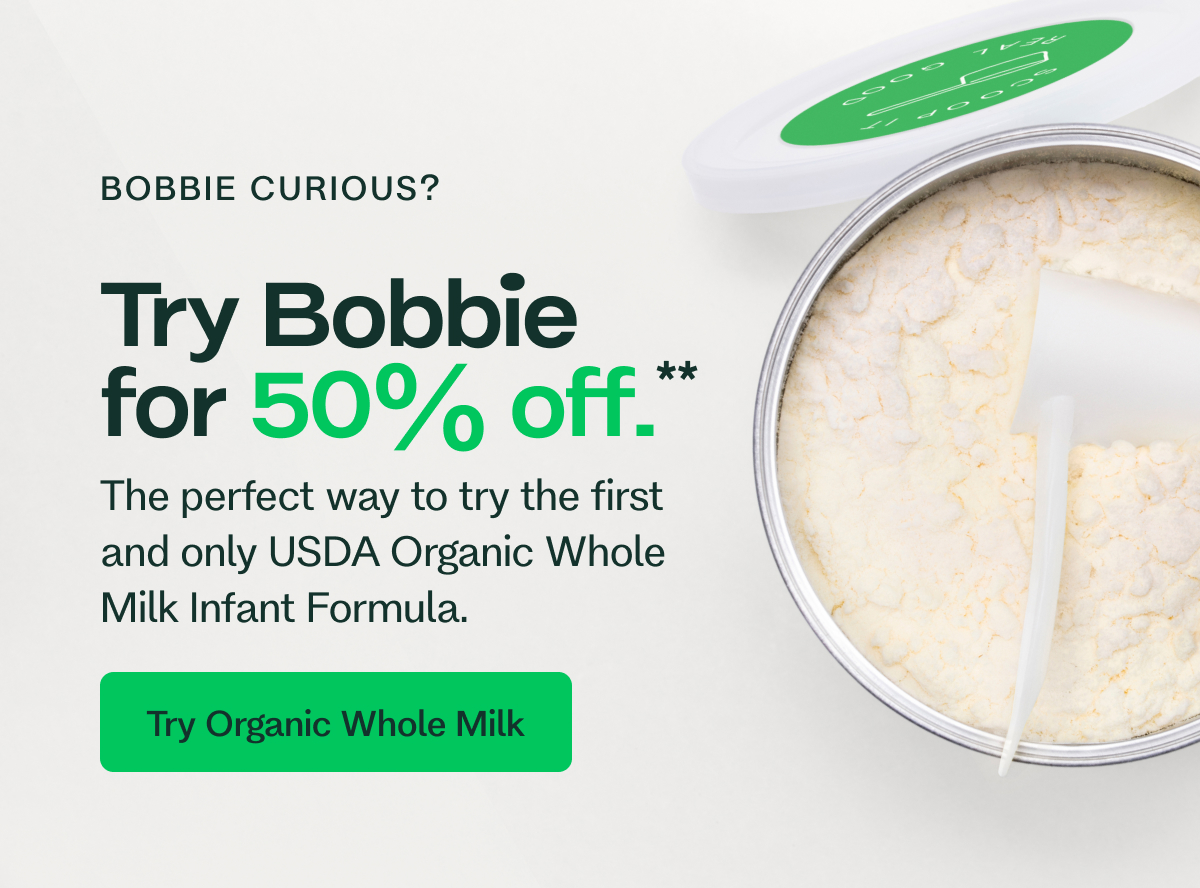 BOBBIE CURIOUS? Try Bobbie for 50% off.** The perfect way to try the first and only USDA Organic Whole Milk Infant Formula. Try Organic Whole Milk