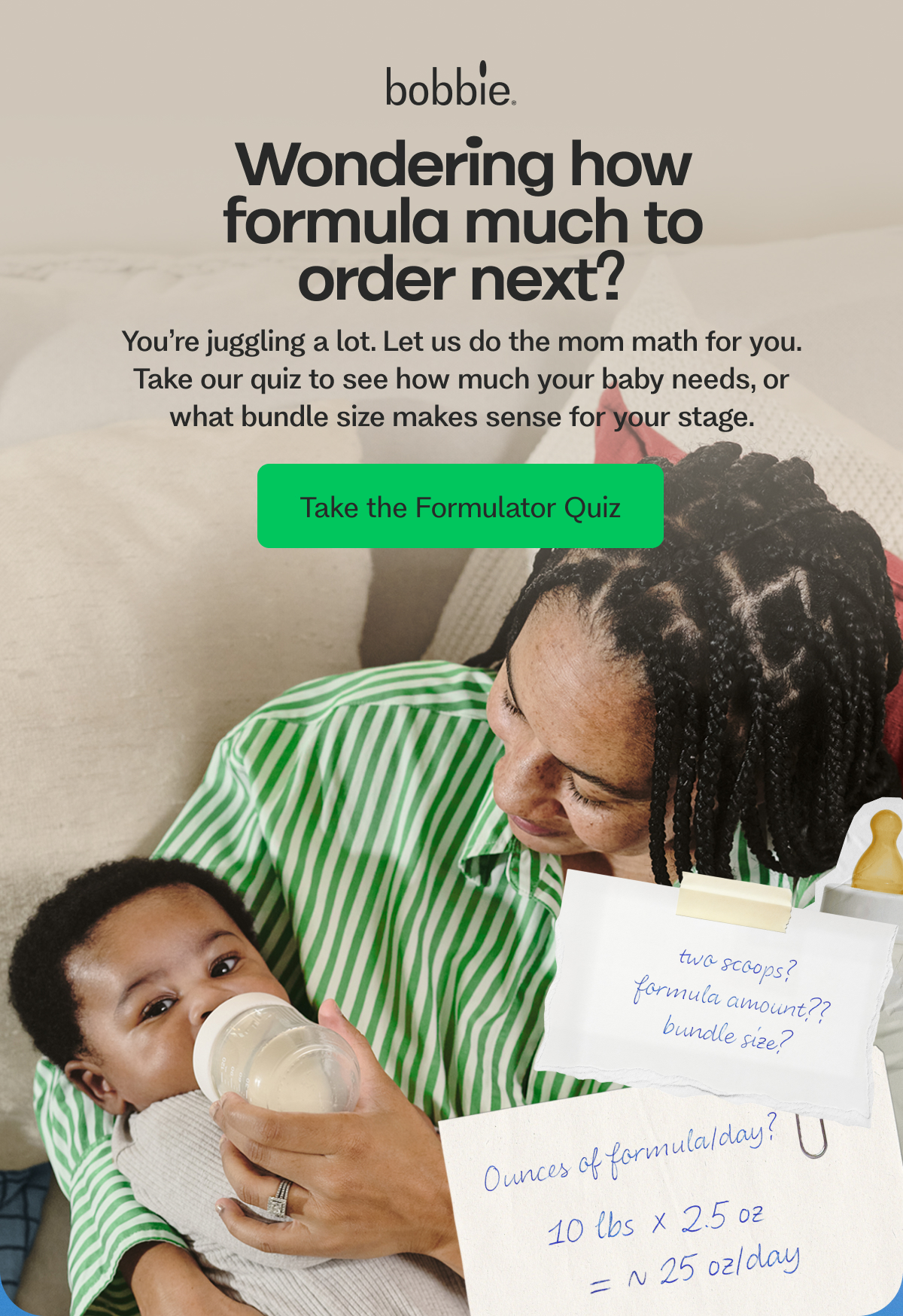 Wondering how formula much to order next? You’re juggling a lot. Let us do the mom math for you. Take our quiz to see how much your baby needs, or what bundle size makes sense for your stage.  Take the Formulator Quiz
