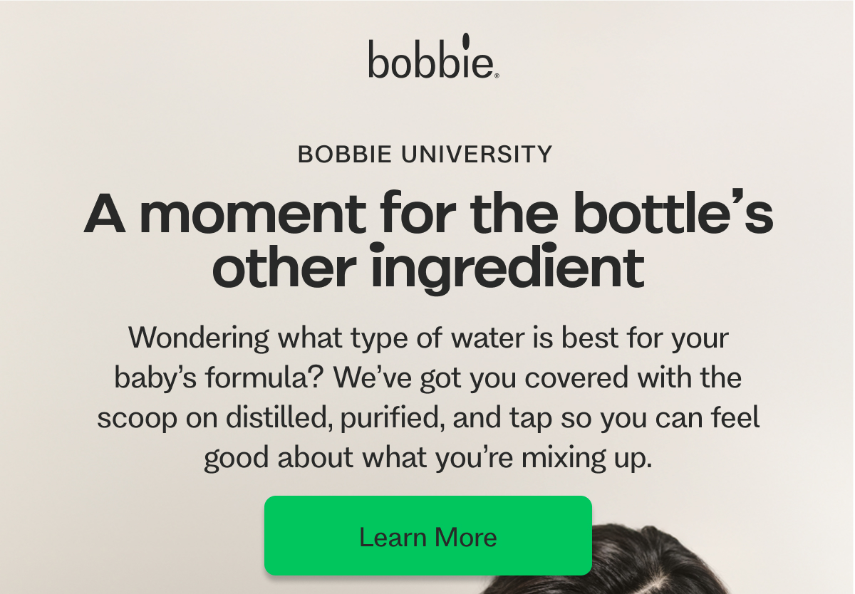 BOBBIE UNIVERSITY&nbsp; A moment for the bottle’s other ingredient    Wondering what type of water is best for your baby’s formula? We’ve got you covered with the scoop on distilled, purified, and tap so you can feel good about what you’re mixing up. Learn More