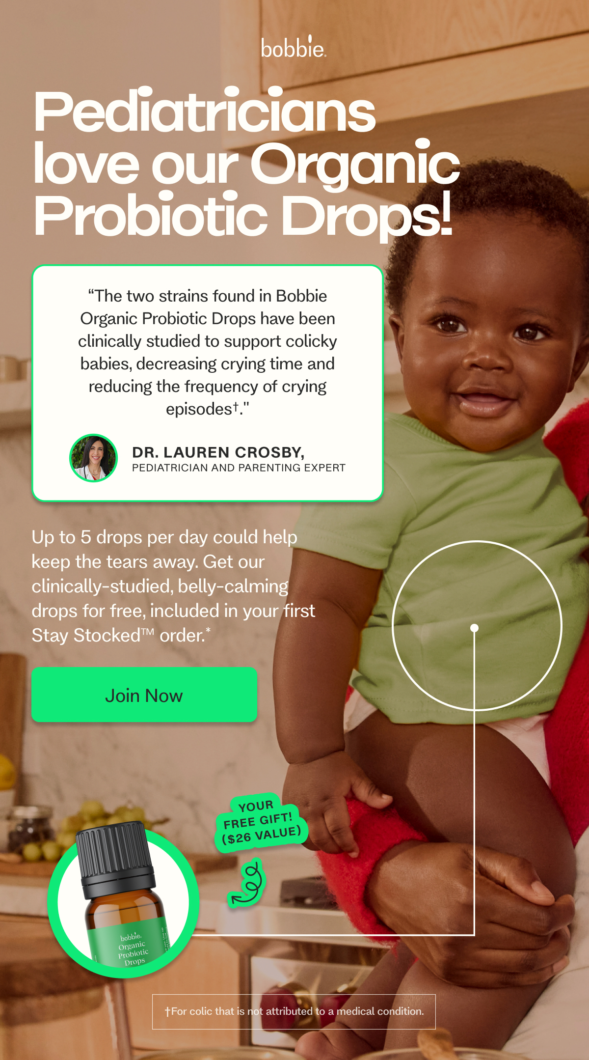 Pediatricians love our Organic Probiotic Drops! GIVE BABY A BOOST, ON US. “The two strains found in Bobbie Organic Probiotic Drops have been clinically studied to support colicky babies, decreasing crying time and reducing the frequency of crying episodes†." Dr. Lauren Crosby,  Pediatrician and Parenting Expert Shop Now → Up to 5 drops per day could help keep the tears away. Get our clinically-studied, belly-calming drops for free, included in your first Stay Stocked™ order.*    Join Now
