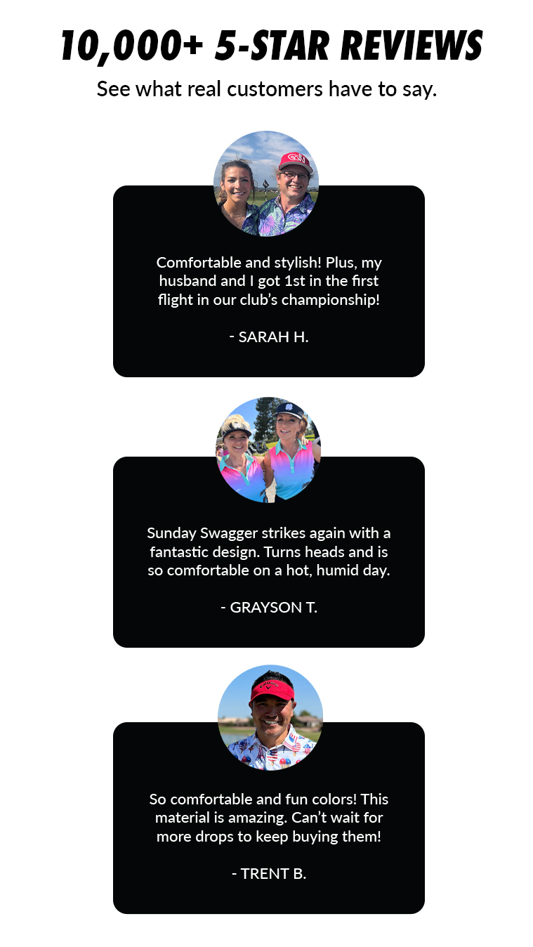 Text: 10,000+ 5-Star reviews. See what real customers have to say. Comfortable and stylish! Plus, my husband and I got 1st in the first flight in our club's championship!   - Sarah H. Sunday Swagger strikes again with a fantastic design. Turns heads and is so comfortable on a hot, humid day.   - GRAYSON T. So comfortable and fun colors! This material is amazing. Can't wait for more drops to keep buying them!   - TRENT B.