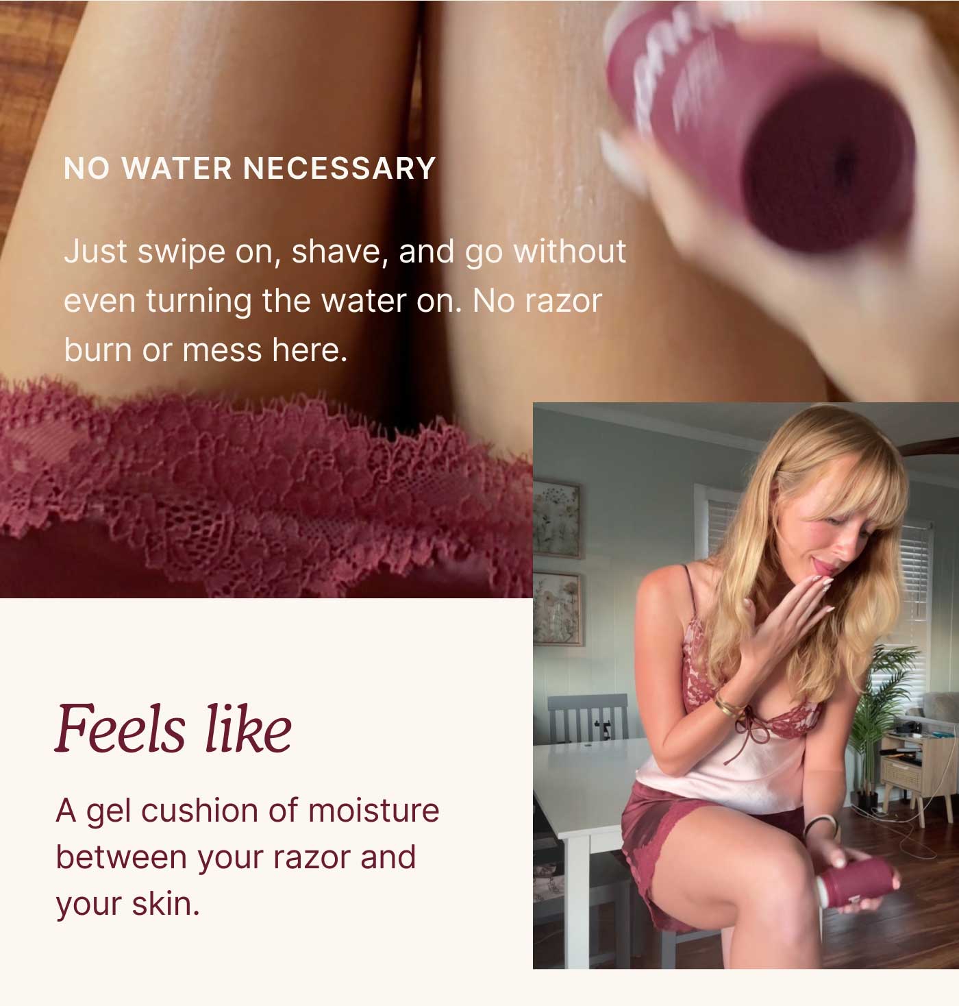 NO WATER NECESSARY Just swipe on, shave, and go without even turning the water on. No razor burn or mess here.  Feels like A gel cushion of moisture between your razor and your skin.