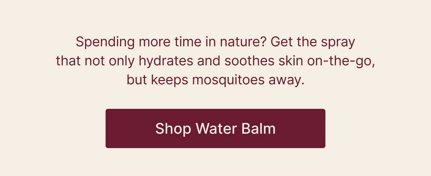 Spending more time in nature? Get the spray that not only hydrates and soothes skin on-the-go, but keeps mosquitoes away.  Shop Water Balm