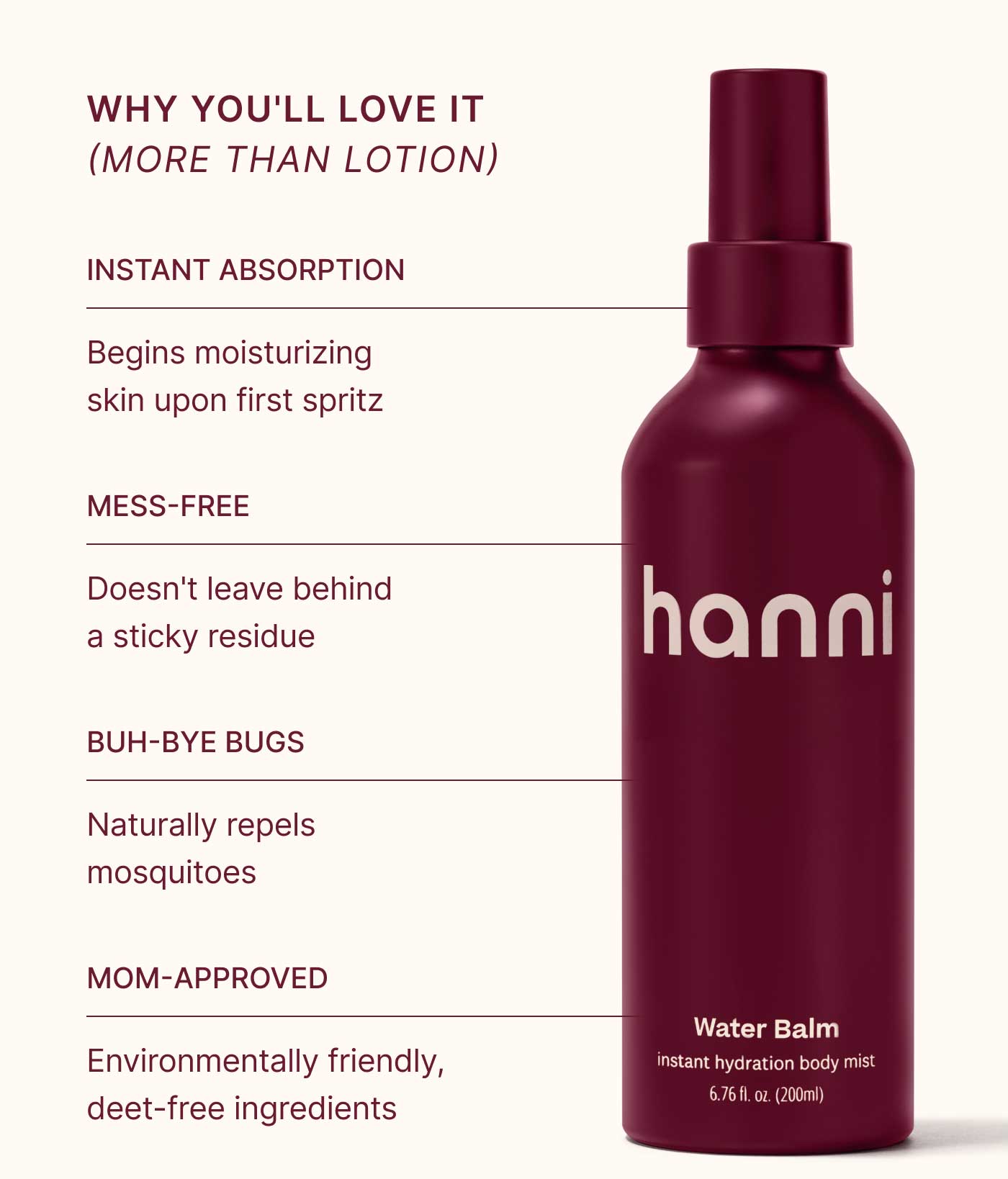 WHY YOU'LL LOVE IT (MORE THAN LOTION)  INSTANT ABSORPTION Begins moisturizing skin upon first spritz  MESS-FREE Doesn't leave behind a sticky residue  BUH-BYE BUGS Naturally repels mosquitoes  MOM-APPROVED Environmentally friendly, deet-free ingredients