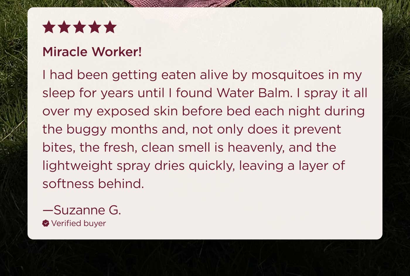 ★★★★★ Miracle Worker! I had been getting eaten alive by mosquitoes in my sleep for years until I found Water Balm. I spray it all over my exposed skin before bed each night during the buggy months and, not only does it prevent bites, the fresh, clean smell is heavenly, and the lightweight spray dries quickly, leaving a layer of softness behind. —Suzanne G. ✓ Verified buyer