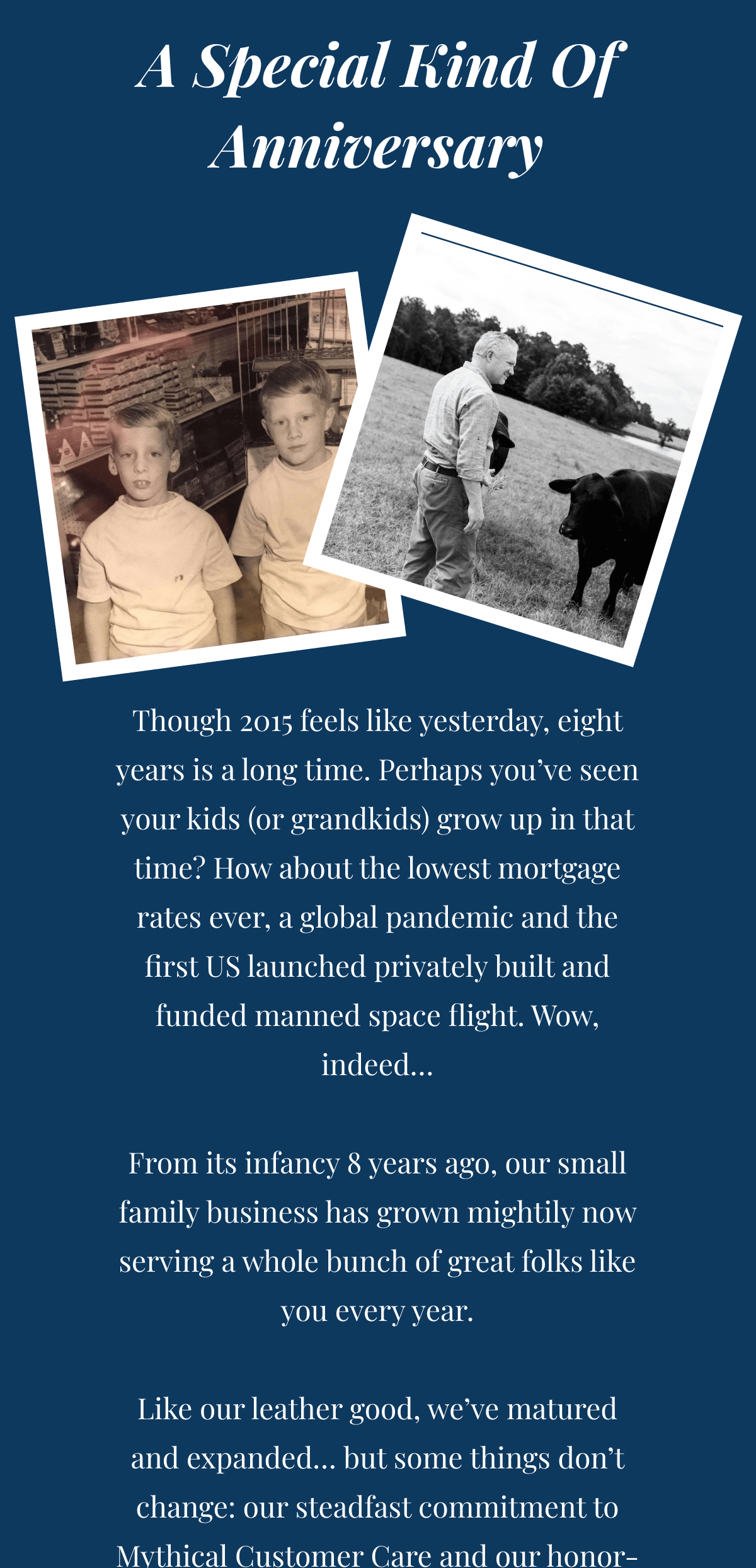 A Special Kind Of Anniversary - Though 2015 feels like yesterday, eight years is a long time. Perhaps you’ve seen your kids (or grandkids) grow up in that time? From its infancy 8 years ago, our small family business has grown up: we now serve thousands of folks like you every year. Like our leather bags, we’ve matured… but some things don’t change: our steadfast commitment to Mythical Customer Care and our honor-bound Lifetime Handshake Promise are as strong as they were on day one.