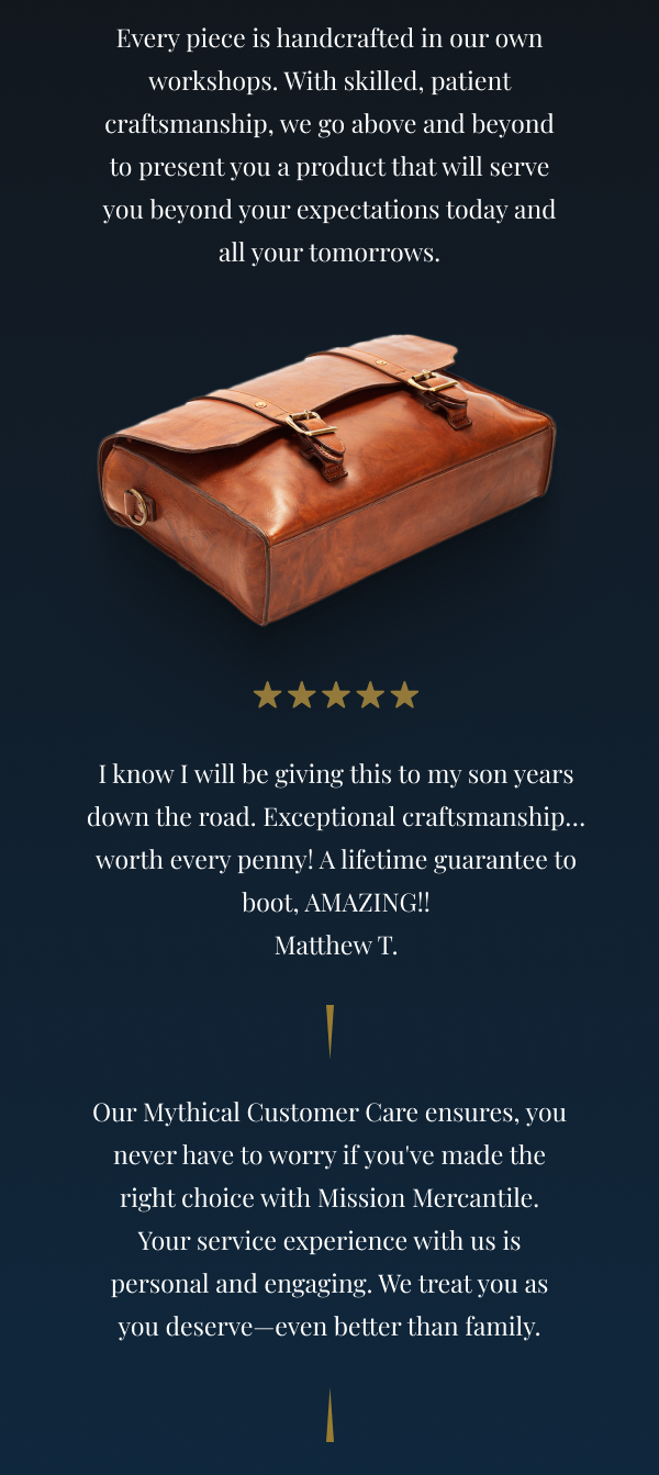 Every piece is handcrafted in our own workshops. With skilled, patient craftsmanship, we go above and beyond to present you with a product that will serve you beyond your expectations today and far into tomorrow. ⭐⭐⭐⭐⭐ I know I will be giving this to my son years down the road. Exceptional craftsmanship… worth every penny! A lifetime guarantee to boot, AMAZING!! Matthew T. With our Mythical Customer Care, you never have to worry about if you've made the right choice with Mission Mercantile. Your service experience with us is personal and engaging. We treat you like family—even better than family. 