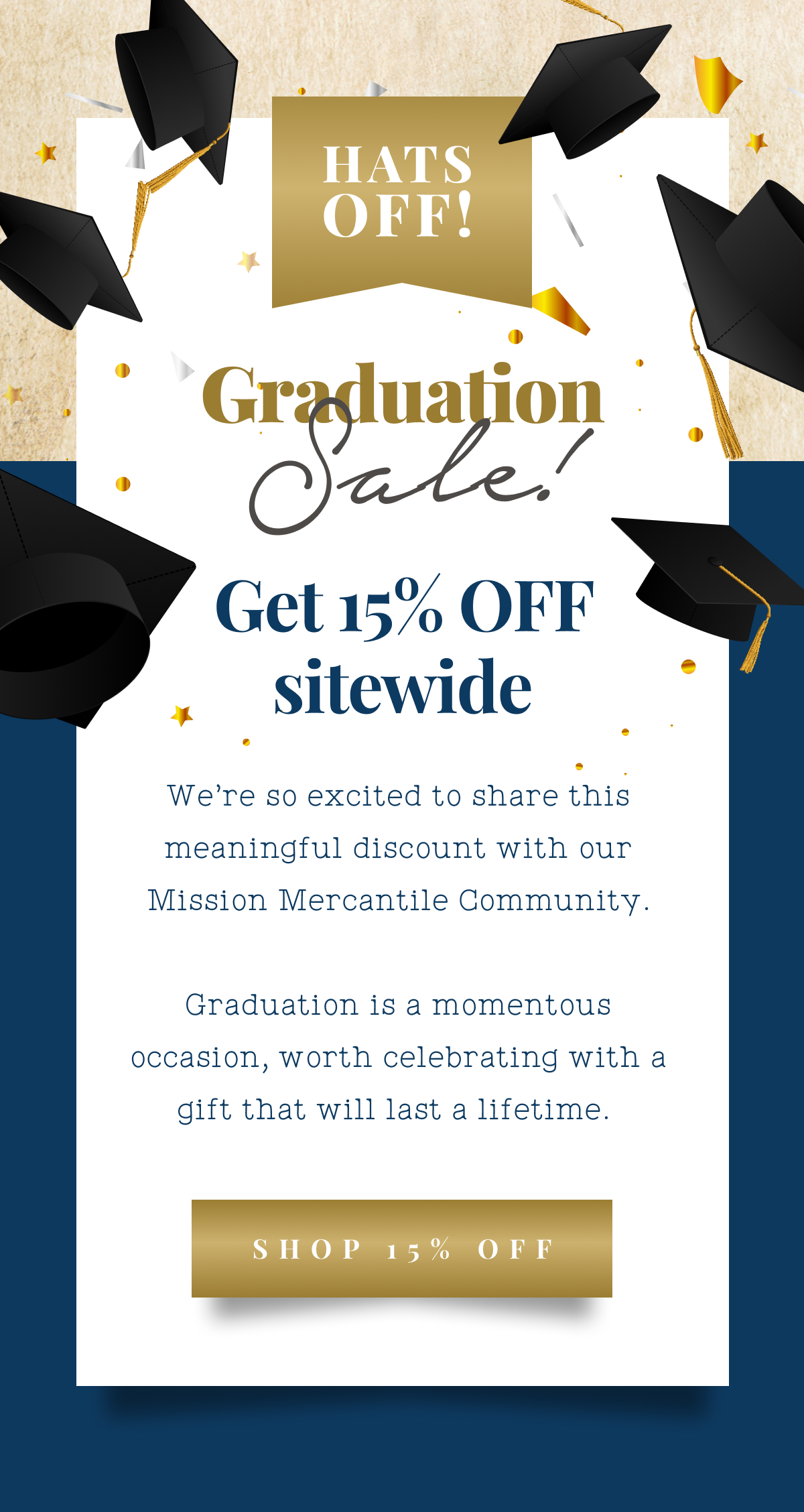 Hats off! Mission insiders Graduation Sale! Get 15% off sitewide Our handcrafting process takes time, skill, and effort, but we refuse to compromise on quality.  Our exclusive Mission Insider Sales stretch us, but we also consider them a privilege and a joy.  Your support means the world to us and these sales are our way of giving back to you. Celebrate the graduates in your life with a gift that will last a lifetime.  This is your exclusive chance to shop the sitewide sale before anyone else does.