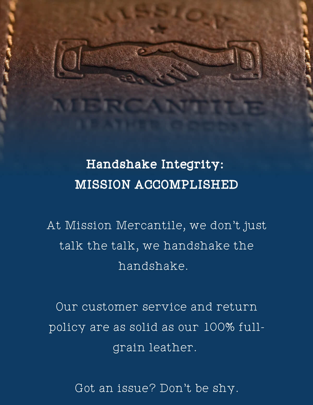 At Mission Mercantile, we don’t just talk the talk, we handshake the handshake. Our customer service and return policy are as solid as our 100% full-grain leather. Got an issue?