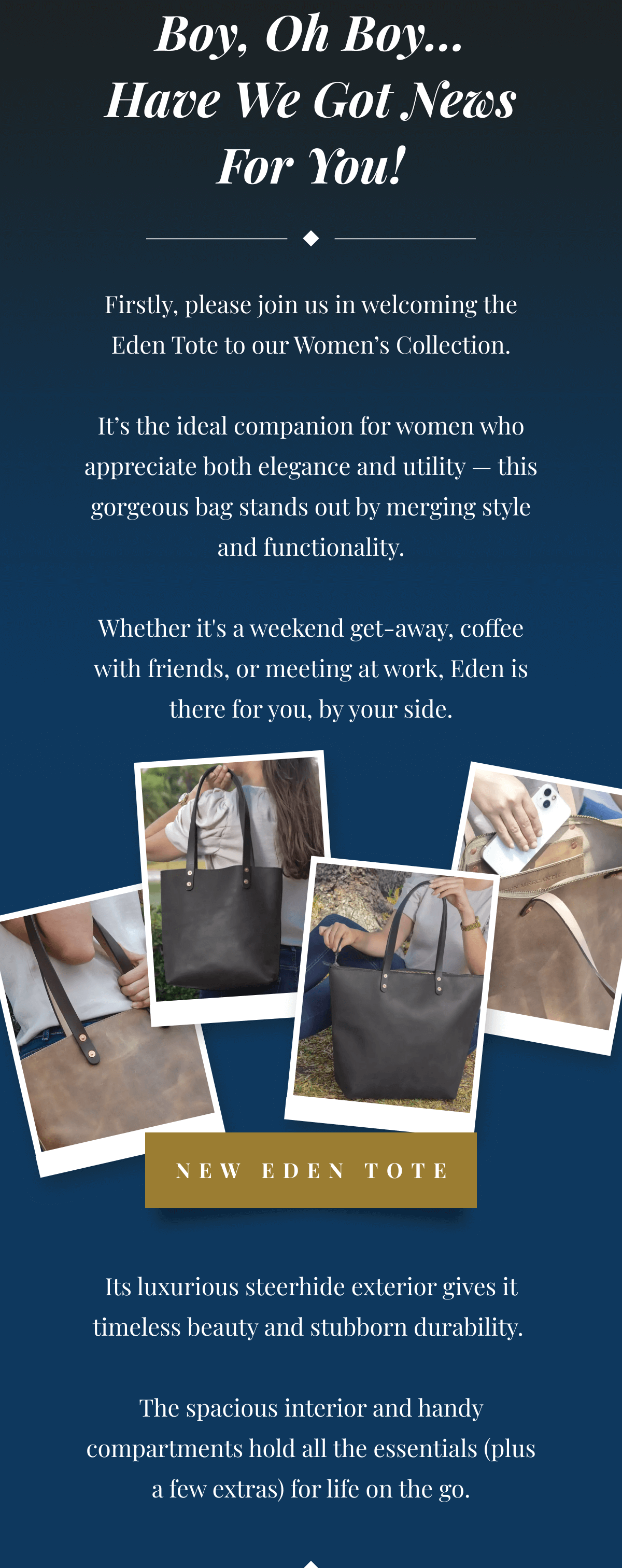Boy, Oh Boy… Have We Got News For You! - Firstly, please join us in welcoming the Eden Tote to our Women’s Collection. It’s the ideal companion for women who appreciate both elegance and utility — this gorgeous bag stands out by merging style and functionality. Whether it's a weekend get-away, coffee with friends, or meeting at work, Eden is there for you, by your side. Its luxurious steerhide exterior gives it timeless beauty and stubborn durability. The spacious interior and handy compartments hold all the essentials (plus a few extras) for life on the go. But That’s Not All…