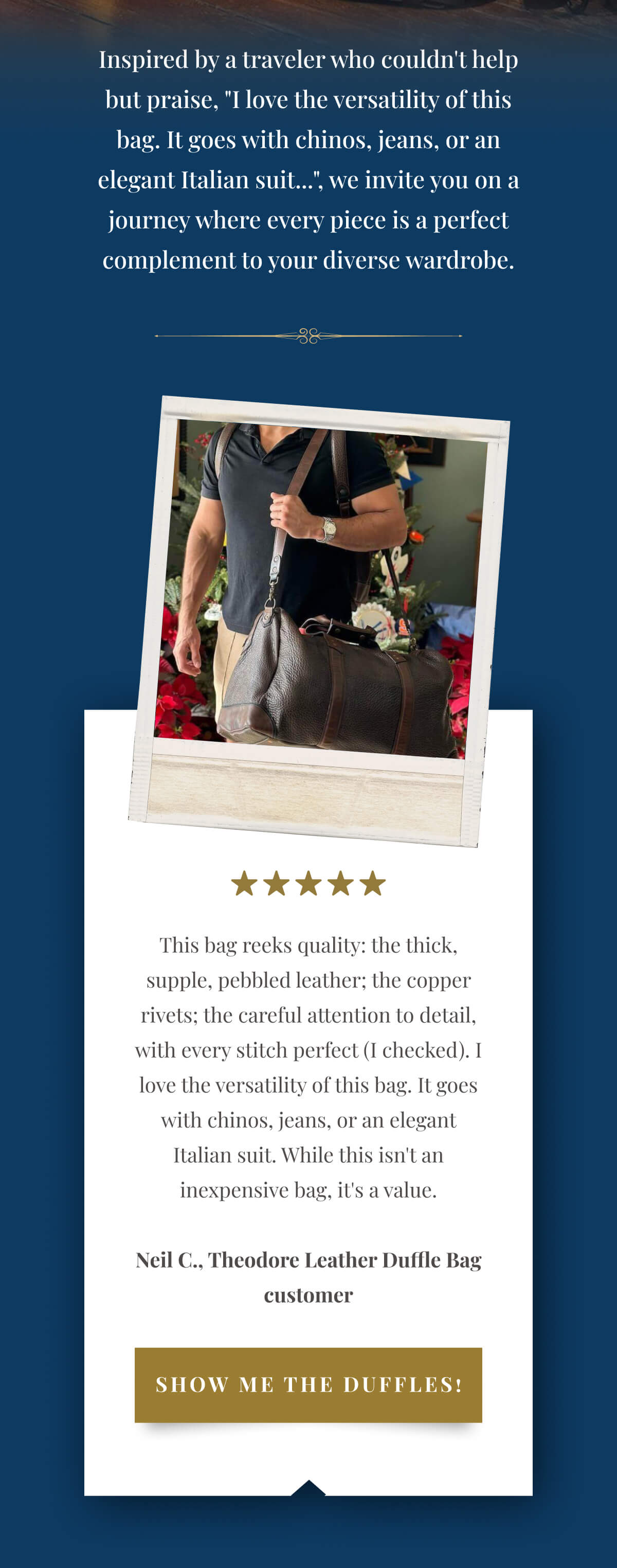 Inspired by a traveler who couldn't help but praise, "I love the versatility of this bag. It goes with chinos, jeans, or an elegant Italian suit...", we invite you on a journey where every piece is a perfect complement to your diverse wardrobe. "This bag reeks quality: the thick, supple, pebbled leather; the copper rivets; the careful attention to detail, with every stitch perfect (I checked). I love the versatility of this bag. It goes with chinos, jeans, or an elegant Italian suit. While this isn't an inexpensive bag, it's a value." - Neil C., Theodore Leather Duffle Bag customer >>Show me the duffles!<<