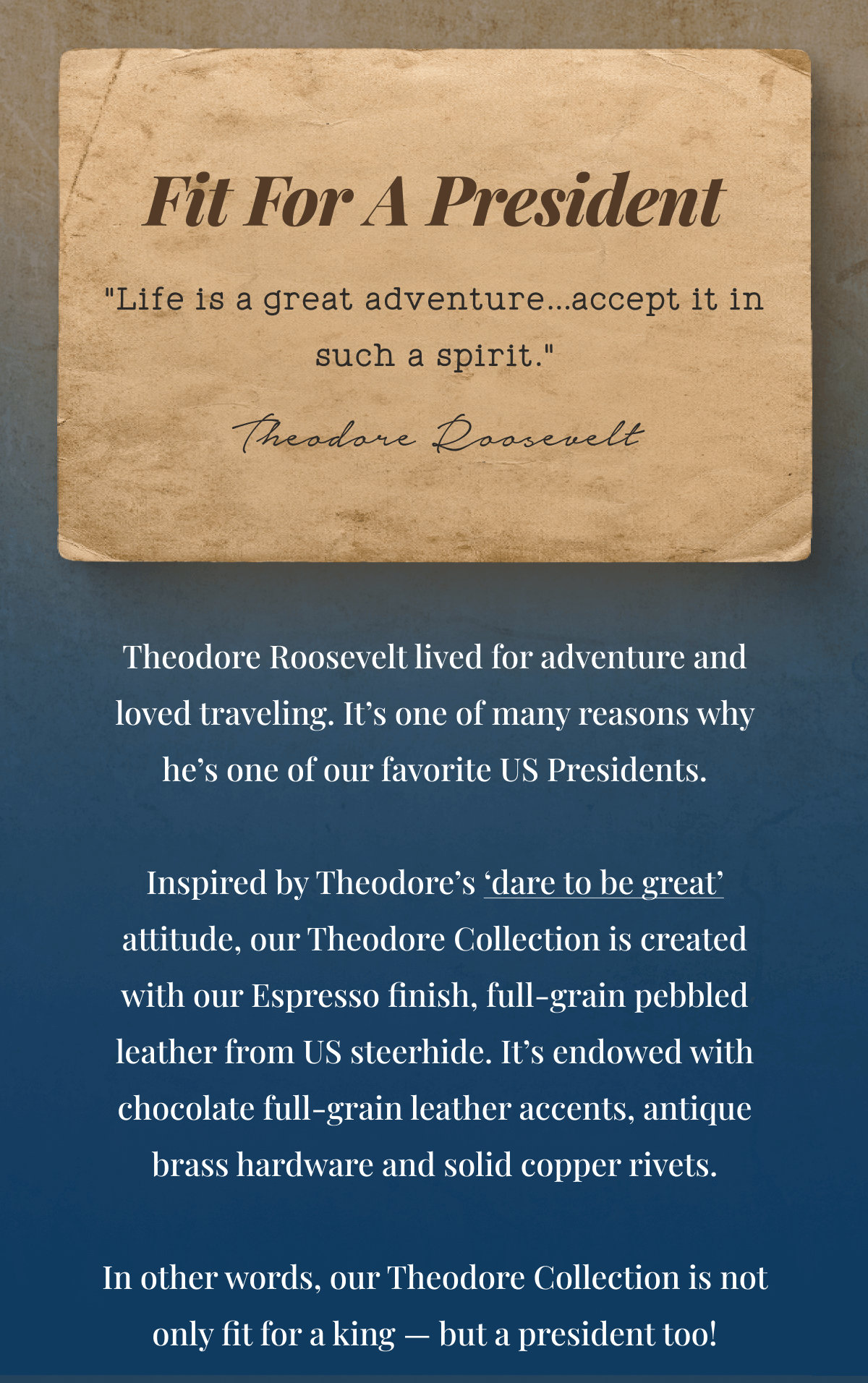 Fit For A President "Life is a great adventure…accept it in such a spirit." Theodore Roosevelt Theodore Roosevelt lived for adventure and loved traveling. That’s why he’s our favorite President. Inspired by the President’s ‘dare to be great’ attitude, Our Theodore Collection is created with our Espresso finish, full-grain pebbled leather from US steerhide. It is endowed with chocolate full-grain leather accents, antique brass hardware and solid copper rivets. In other words, our Theodore Collection is not only fit for a king — but a president too!