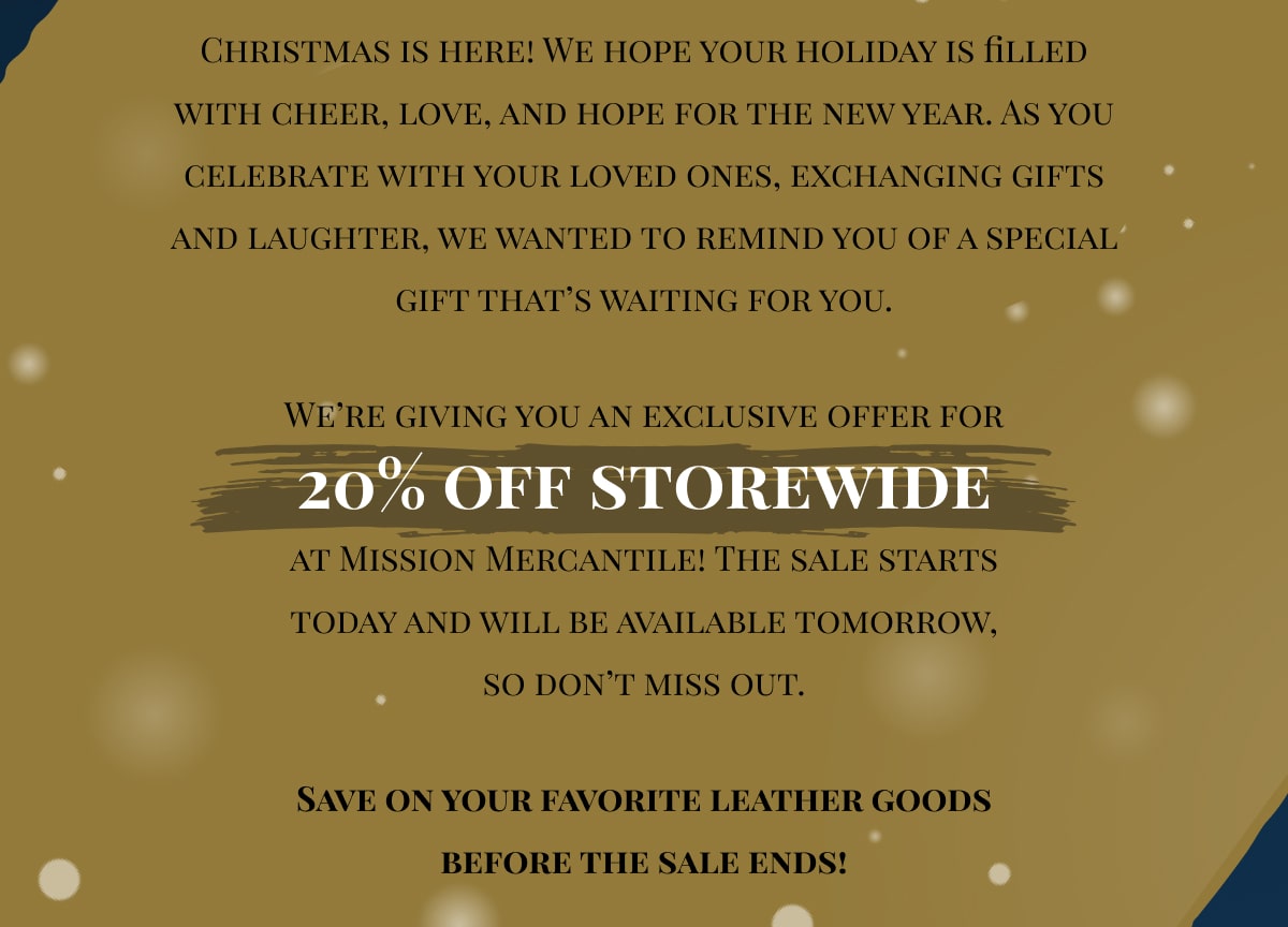 Christmas is here! We hope your holiday is filled with cheer, love, and hope for the new year. As you celebrate with your loved ones, exchanging gifts and laughter, we wanted to remind you of a special gift that’s waiting for you. We’re giving you an exclusive offer for 20% off storewide at Mission Mercantile! The sale starts today and will be available tomorrow, so don’t miss out. Save on your favorite leather goods before the sale ends!